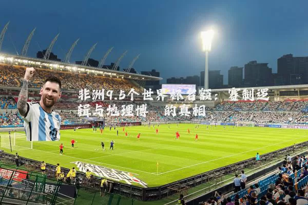非洲9.5个世界杯名额:赛制逻辑与地理博弈的真相